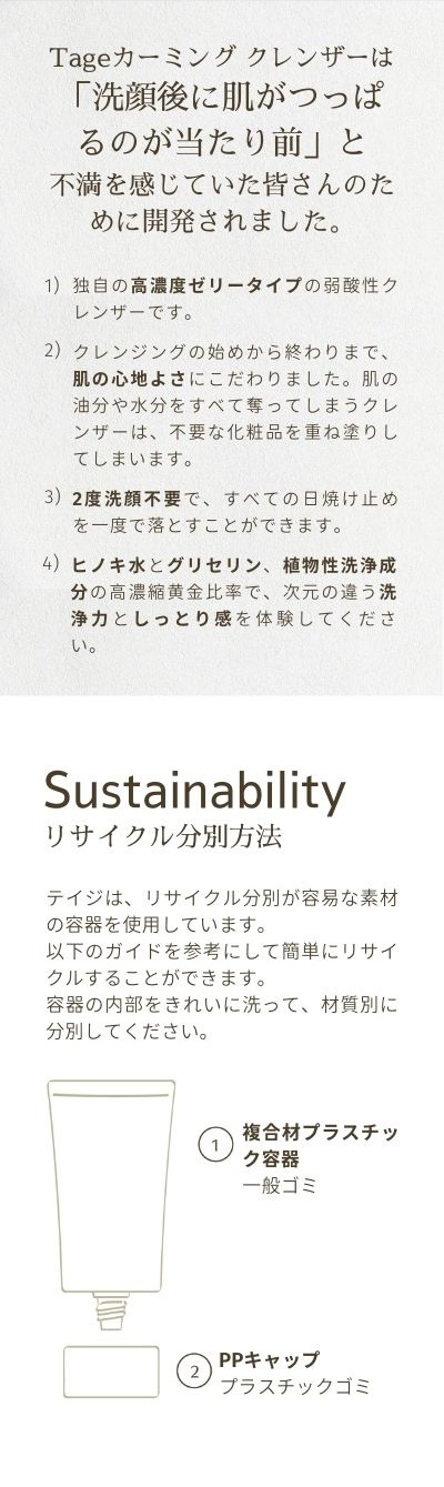 Tageカーミング クレンザーは「洗顔後に肌がつっぱるのが当たり前」と不満を感じていた皆さんのために開発されました。独自の高濃度ゼリータイプの弱酸性クレンザーです。クレンジングの始めから終わりまで、肌の心地よさにこだわりました。肌の油分や水分をすべて奪ってしまうクレンザーは、不要な化粧品を重ね塗りしてしまいます。2度洗顔不要で、すべての日焼け止めを一度で落とすことができます。ヒノキ水とグリセリン、植物性洗浄成分の高濃縮黄金比率で、次元の違う洗浄力としっとり感を体験してください。リサイクル分別方法：テイジは、リサイクル分別が容易な素材の容器を使用しています。以下のガイドを参考にして簡単にリサイクルすることができます。容器の内部をきれいに洗って、材質別に分別してください。