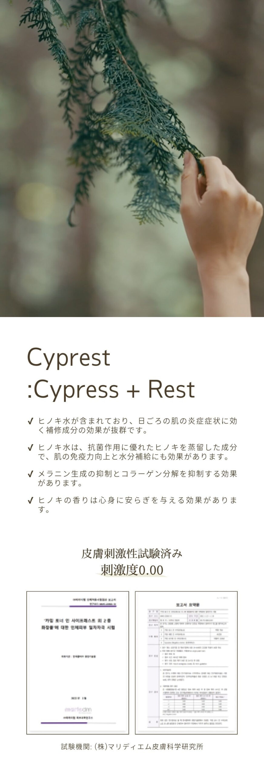 Cyprest:Cypress + Rest。ヒノキ水が含まれており、日ごろの肌の炎症症状に効く補修成分の効果が抜群です。ヒノキ水は、抗菌作用に優れたヒノキを蒸留した成分で、肌の免疫力向上と水分補給にも効果があります。メラニン生成の抑制とコラーゲン分解を抑制する効果があります。ヒノキの香りは心身に安らぎを与える効果があります。皮膚刺激性試験済み刺激度0.00。