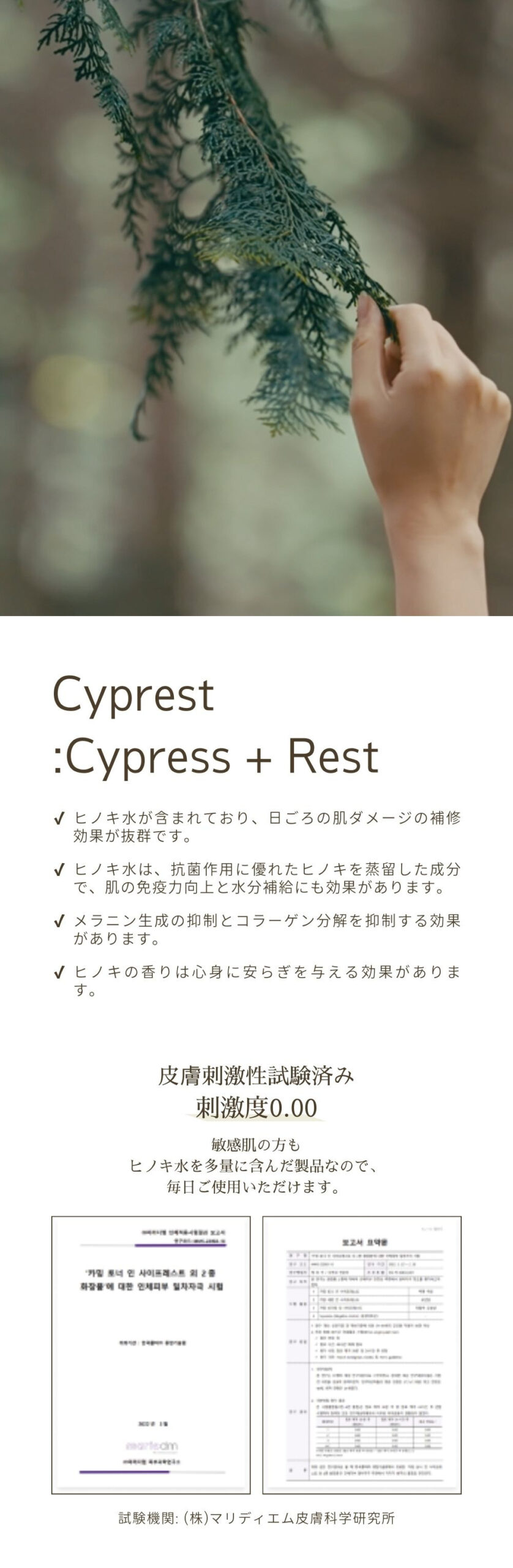 Cyprest:Cypress + Rest。ヒノキ水が含まれており、日ごろの肌の炎症症状に効く肌補修成分の効果が抜群です。ヒノキ水は、抗菌作用に優れたヒノキを蒸留した成分で、肌の免疫力向上と水分補給にも効果があります。メラニン生成の抑制とコラーゲン分解を抑制する効果があります。ヒノキの香りは心身に安らぎを与える効果があります。皮膚刺激性試験済み刺激度0.00。