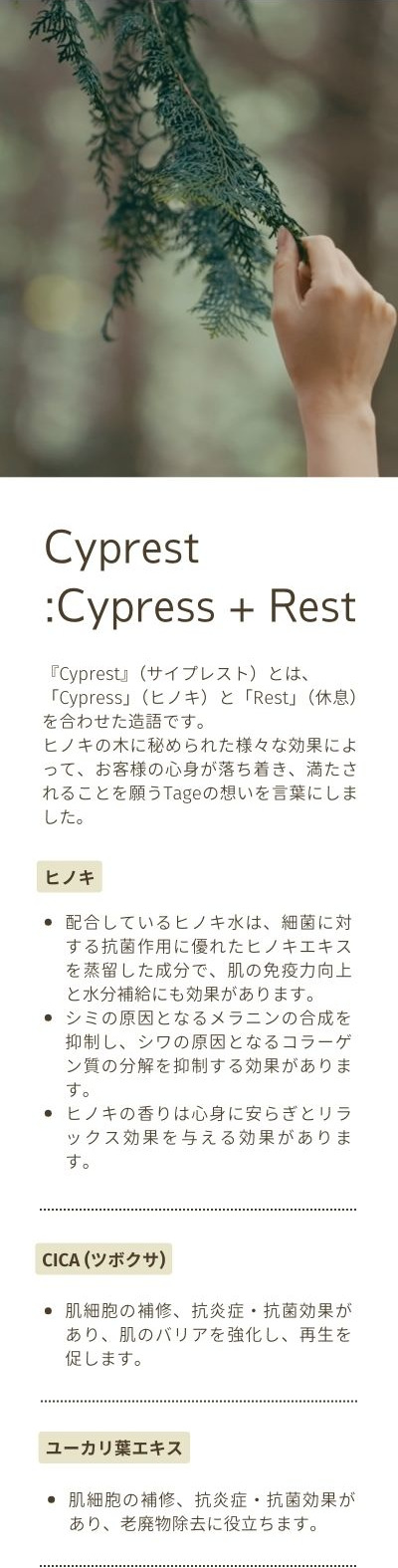 Cyprest:Cypress + Rest。『Cyprest』（サイプレスト）とは、「Cypress」（ヒノキ）と「Rest」（休息）を合わせた造語です。ヒノキの木に秘められた様々な効果によって、お客様の心身が落ち着き、満たされることを願うTageの想いを言葉にしました。ヒノキ：配合しているヒノキ水は、細菌に対する抗菌作用に優れたヒノキエキスを蒸留した成分で、肌の免疫力向上と水分補給にも効果があります。シミの原因となるメラニンの合成を抑制し、シワの原因となるコラーゲン質の分解を抑制する効果があります。ヒノキの香りは心身に安らぎとリラックス効果を与える効果があります。CICA (ツボクサ)：肌細胞の補修、抗炎症・抗菌効果があり、肌のバリアを強化し、再生を促します。ユーカリ葉エキス：肌細胞の補修、抗炎症・抗菌効果があり、老廃物除去に役立ちます。