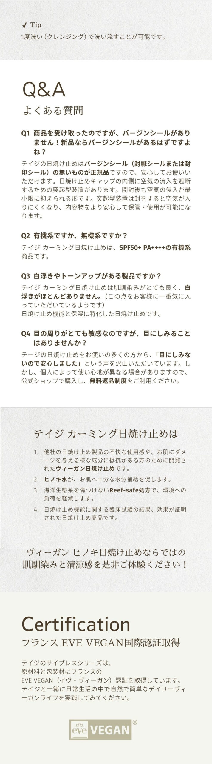 【よくある質問】Q1：商品を受け取ったのですが、バージンシールがありません！新品ならバージンシールがあるはずですよね？テイジの日焼け止めはバージンシール（封緘シールまたは封印シール）の無いものが正規品ですので、安心してお使いいただけます。日焼け止めキャップの内側に空気の流入を遮断するための突起型装置があります。開封後も空気の侵入が最小限に抑えられる形です。突起型装置は封をすると空気が入りにくくなり、内容物をより安心して保管・使用が可能になります。Q2：有機系ですか、無機系ですか？テイジ カーミング日焼け止めは、SPF50+ PA++++の有機系商品です。Q3：白浮きやトーンアップがある製品ですか？テイジ カーミング日焼け止めは肌馴染みがとても良く、白浮きがほとんどありません。（この点をお客様に一番気に入っていただいているようです）日焼け止め機能と保湿に特化した日焼け止めです。Q4：目の周りがとても敏感なのですが、目にしみることはありませんか？テージの日焼け止めをお使いの多くの方から、「目にしみないので安心しました」という声を沢山いただいています。しかし、個人によって使い心地が異なる場合がありますので、公式ショップで購入し、無料返品制度をご利用ください。「テイジ カーミング日焼け止めは」１．他社の日焼け止め製品の不快な使用感や、お肌にダメージを与える様な成分に抵抗がある方のために開発されたヴィーガン日焼け止めです。２．ヒノキ水が、お肌へ十分な水分補給を促します。３．海洋生態系を傷つけないReef-safe処方で、環境への負荷を軽減します。４．日焼け止め機能に関する臨床試験の結果、効果が証明された日焼け止め商品です。フランス EVE VEGAN国際認証取得。テイジのサイプレスシリーズは、原材料と包装材にフランスのEVE VEGAN（イヴ・ヴィーガン）認証を取得しています。テイジと一緒に日常生活の中で自然で簡単なデイリーヴィーガンライフを実践してみてください。